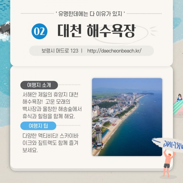 유명한데에는 다 이유가 있지 02대천 해수욕장                     보령시 머드로 123 ㅣ   http://daecheonbeach.kr/                     여행지 소개-서해안 제일의 휴양지 대천해수욕장!  고운 모래의 백사장과 울창한 해송숲에서 휴식과 힐링을 함께 해요.                     여행 팁-다양한 액티비티! 스카이바이크와 짚트랙도 함께 즐겨보세요.