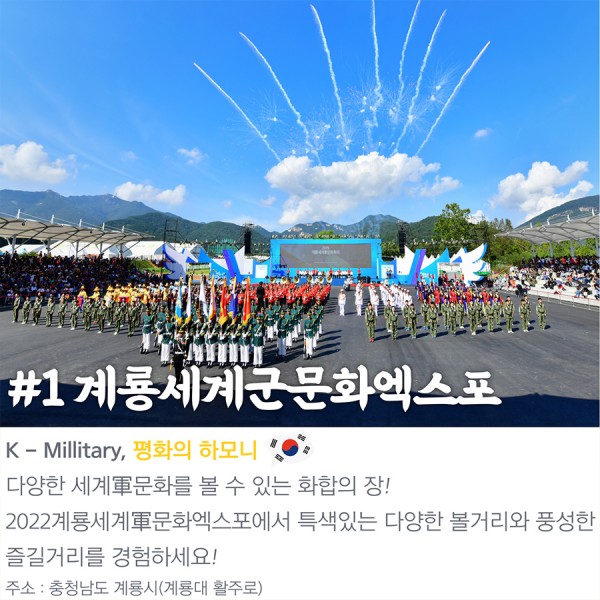 #1 계룡세계군문화엑스포 K-Millitary, 평화의 하모니 다양한 세계軍문화를 볼 수 있는 화합의 장! 2022계룡세계軍문화엑스포에서 특색있는 다양한 볼거리와 풍성한 즐길거리를 경험하세요! 주소:충청남도 계룡시(계룡대 활주로)