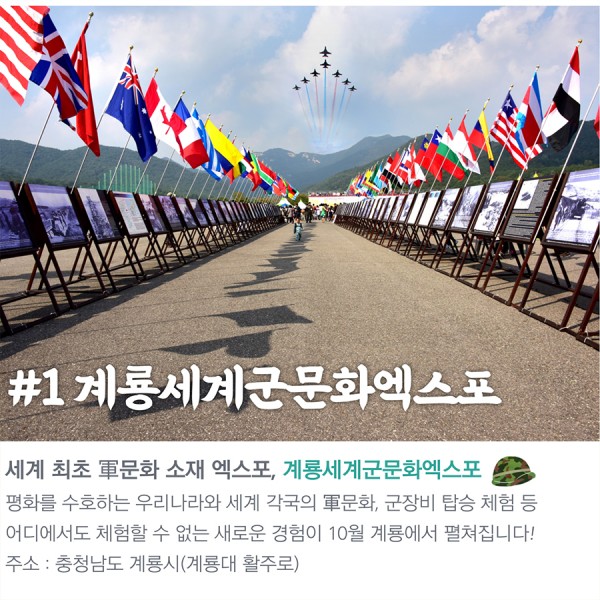 #1 계룡세계군문화엑스포 세계 최초 軍문화 소재 엑스포, 계룡세계군문화엑스포 평화를 수호하는 우리나라와 세계 각국의 軍문화, 군장비 탑승 체험 등 어디에서도 체험할 수 없는 새로운 경험이 10월 계룡에서 펼쳐집니다! 주소:충청남도 계룡시(계룡대 활주로)