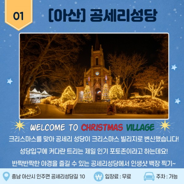 01 [아산] 공세리성당 WELCOME TO CHRISTMAS VILLAGE 크리스마스를 맞아 공세리 성당이 크리스마스 빌리지로 변신했습니다! 성당입구에 커다란 트리는 제일 인기 포토존이라고 하는데요! 반짝반짝한 야경을 즐길 수 있는 공세리성당에서 인생샷 백장 찍기~ 충남 아산시 인주면 공세리성당길 10. 입장료: 무료. 주차: 가능