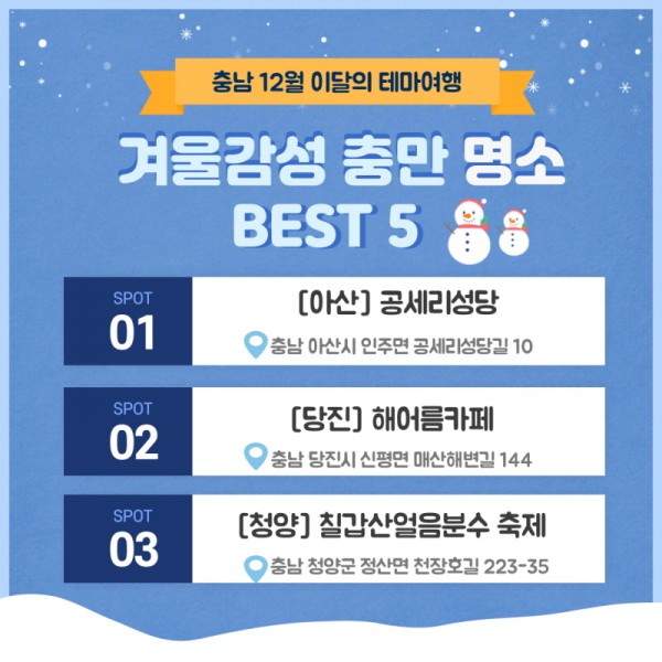 충남 12월 이달의 테마여행 겨울감성 충만 명소 BEST 5 SPOT 01 [아산] 공세리성당 충남 아산시 인주면 공세리성당길 10. SPOT 02 [당진] 해어름카페 충남 당진시 신평면 매산해변길 144. SPOT 03 [청양] 칠갑산얼음분수 축제 충남 청양군 정산면 천장호길 223-35.