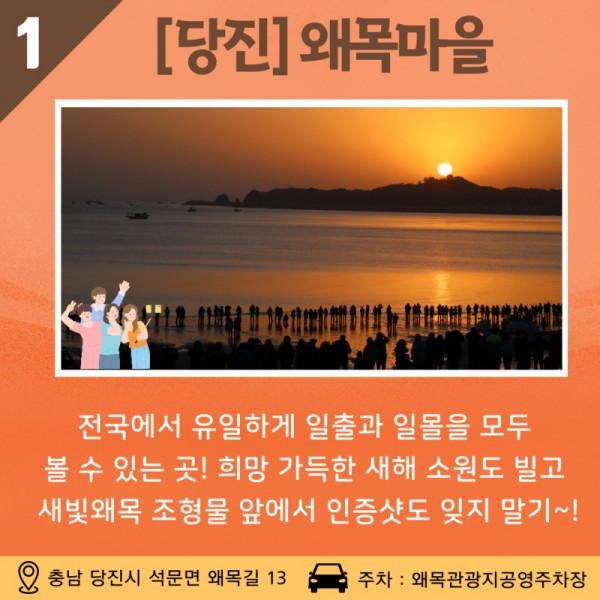 01 [당진] 왜목마을 전국에서 유일하게 일출과 일몰을 모두 볼 수 있는 곳! 희망 가득한 새해 소원도 빌고, 새빛왜목 조형물 앞에서 인증샷도 잊지 말아요~! 주소: 충남 당진시 석문면 왜목길 13 / 주차: 왜목관광지 공영주차장