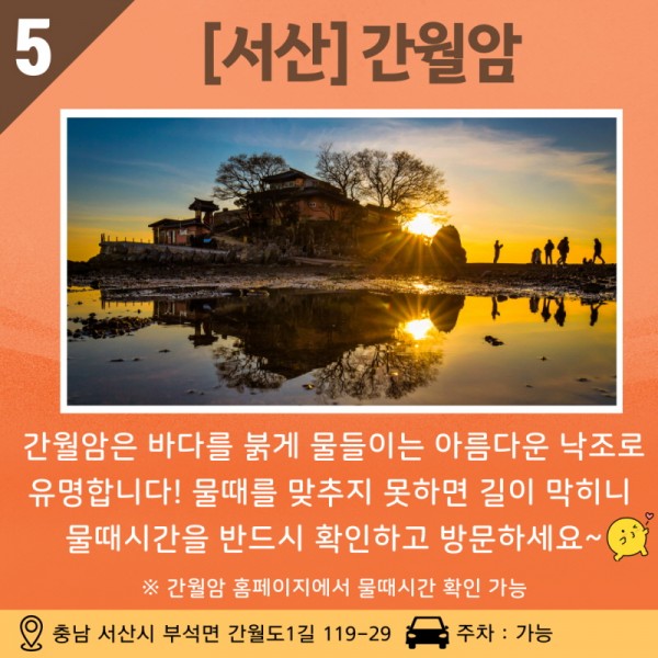 05 [서산] 간월암은 바다를 붉게 물들이는 아름다운 낙조로 유명합니다! 물때를 맞추지 못하면 길이 막히니 물때시간을 반드시 확인하고 방문하세요~ ※ 간월암 홈페이지에서 물때시간 확인 가능 주소: 충남 서산시 부석면 간월도 1길 119-29 / 주차 가능