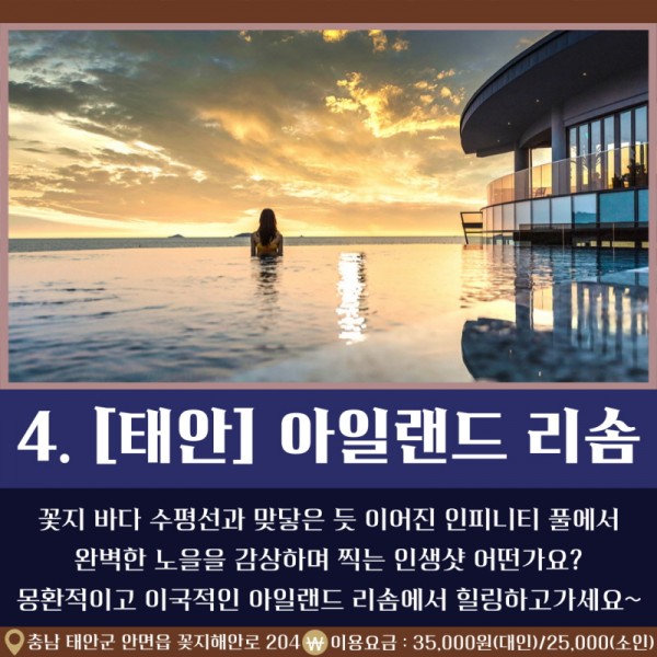 4. [태안] 아일랜드 리솜 꽃지 바다 수평선과 맞닿은 듯 이어진 인피니티 풀에서 완벽한 노을을 감상하며 찍은 인생샷 어떤가요? 몽환적이고 이국적인 아일랜드 리솜에서 힐링하고 가세요~ / 충남 태안군 안면읍 꽃지해안로 204 / 이용요금: 35,000원(대인)/25,000(소인)