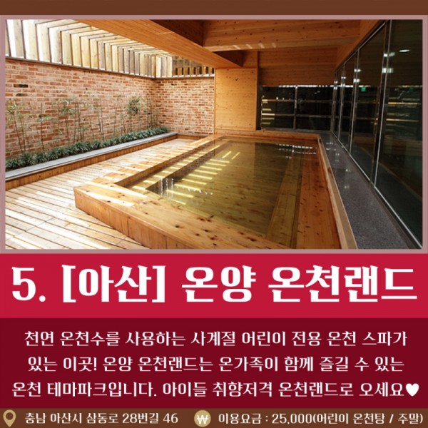 5. [아산] 온양 온천랜드 천연 온천수를 사용하는 사계절 어린이 전용 온천 스파가 있는 이곳! 온양 온천랜드는 온가족이 함께 즐길 수 있는 온천 테마파크입니다. 아이들 취향저격 온천랜드로 오세요 / 충남 아산시 삼동로 28번길 46 / 이용요금: 25,000원(어린이 온천탕/주말)