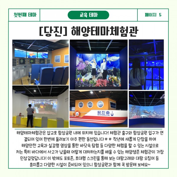 첫번째 테마 교육테마 페이지5 [당진] 해양테마체험관 : 해양테마체험관은 삽교호 함상공원 내에 위치해 있습니다! 체험관 출구와 함상공원 입구가 연결되어 있어 한번에 둘러보기 아주 편한 동선입니다ㅎㅎ작년에 새롭게 단장을 하여 해양안전 교육과 실감형 영상을 통한 바닷속 탐험 등 다양한 체험을 할 수 있는 시설으로 저는 특히 바다에서 사고가 났을 때 어떻게 대처하는지를 배울 수 있는 해양생존 체험관이 가장 인상깊었답니다! 이 밖에도 포토존, 초대형 스크린을 통해 보는 대왕고래와 대왕 오징어 등 흥미롭고 다양한 시설이 준비되어 있으니 함상공원과 함께 꼭 방문해 보세요~