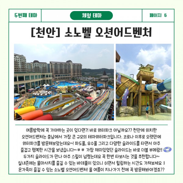 두번째 테마 교육테마 페이지6 [천안] 소노벨 오션어드벤처 : 여름방학에 꼭 가야하는 곳이 있다면?! 바로 워터파크 아닐까요?? 천안에 위치한 오션어드벤처는 충남에서 가장 큰 규모의 테마워터파크입니다. 코로나 이후로 오랫만에 워터파크를 방문해보았는데요~! 파도풀, 유수풀 그리고 다양한 슬라이드를 타면서 아주 즐겁고 행복한 시간을 보냈습니다~ㅎㅎ가장 재미있었던 슬라이드를 바로 더블 부메랑!!두가지 슬라이드가 만나 아주 스릴이 넘쳤는데요 꼭 한번 타보시는 것을 추천합니다~실내존에는 물마사지를 즐길 수 있는 바데풀이 있으니 쉬면서 힐링하는 시간도 가져보세요:) 온가족이 즐길 수 있는 소노벨 오션어드벤처! 올 여름이 지나가기 전에 꼭 방문해봐야겠죠??