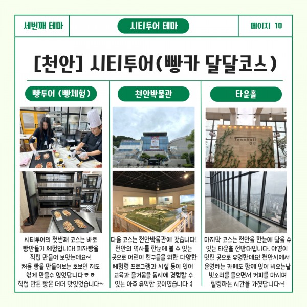 세번째 테마 시티투어 테마 페이지10 [천안] 시티투어(빵카 달달코스) : 빵투어(빵체험)-시티투어의 첫번째 코스는 바로 빵만들기 체험입니다! 피자빵을 직접 만들어 보았는데요~! 처음 빵을 만들어보는 초보인 저도 쉽게 만들수 있었답니다ㅎㅎ직접 만든 빵은 더더 맛있었습니다~. 천안박물관-다음 코스는 천안박물관에 갔습니다!천안의 역사를 한눈에 볼 수 있는 곳으로 어린이 친구들을 위한 다양한 체험형 프로그램과 시설 등이 있어 교육과 즐거움을 동시에 경험할 수 있는 아주 유익한 곳이였습니다. 타운홀-마지막 코슨느 천안을 한눈에 담을 수 있는 타운홀 전망대입니다. 야경이 멋진 곳으로 유명한데요! 천안시에서 운영하는 카페도 함께 있어 비오는 날 빗소리를 들으면서 커피를 마시며 힐링하는 시간을 가졌답니다~!