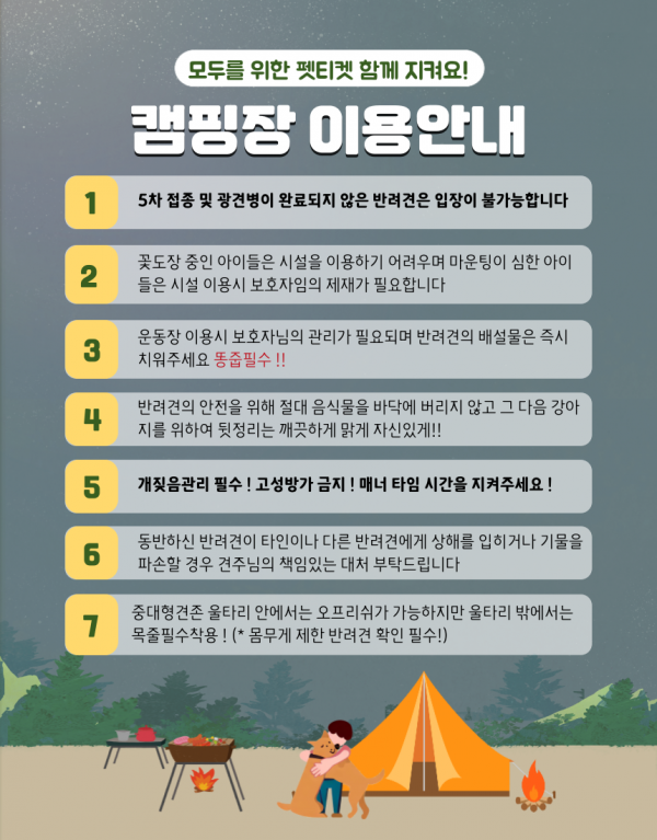 모두를 위한 펫티켓 함께 지켜요! 캠핑장 이용안내 1 5차 접종 및 광견병이 완료되지 않은 반려견은 입장이 불가능합니다                         2 꽃도장 중인 아이들은 시설을 이용하기 어려우며 마운팅이 심한 아이들은 시설 이용시 보호자임의 제재가 필효합니다                         3 운동장 이용시 보호자님의 관리자 필요되며 반려견의 배설물은 즉시 치워주세요 똥줍필수!!                         4 반려견의 안전을 위해 절대 음식물을 바닥에 버리지 않고 그 다음 강아지를 위하여 뒷정리는 깨끗하게 맑게 자신있게!!                         5 개짖음관리 필수! 고성방가 금지! 매너 타임 시간을 지켜주세요!                         6 동반하신 반려견이 타인이나 다른 반려견에게 상해를 입히거나 기물을 파손할 경우 견주님의 책임있는 대처 부탁드립니다                         7 중대형견존 울타리 안에서는 오프리쉬가 가능하지만 울타리 밖에서는 목줄필수착용! (*몸무게 제한 반려견 확인 필수!)