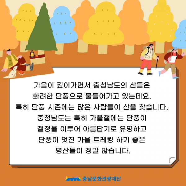 가을이 깊어가면서 충청남도의 산들은 화려한 단풍으로 물들어가고 있는데요.                         특히 단풍 시즌에는 많은 사람들이 산을 찾습니다. 충청남도는 특히 가을철에는 단풍이 절정을 이루어 아름답기로 유명하고 단풍이 멋진 가을 트레킹 하기 좋은 명산들이 정말 많습니다.                         충남문화관광재단